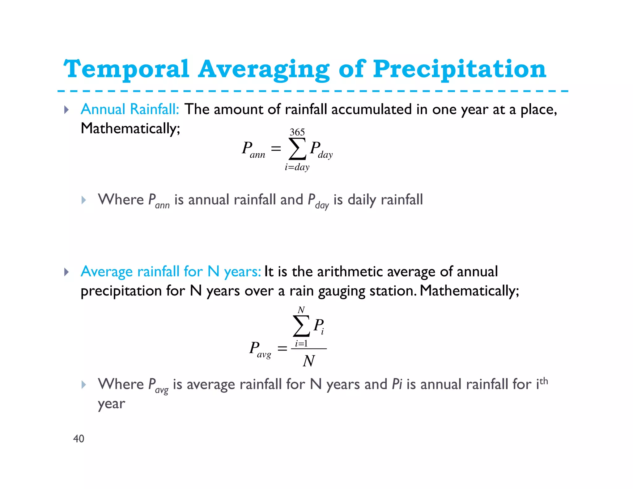 Temporal Averaging of Precipitation
40
Annual Rainfall: The amount of rainfall accumulated in one year at a place,
Mathematically;
Where Pann is annual rainfall and Pday is daily rainfall
Average rainfall for N years: It is the arithmetic average of annual
precipitation for N years over a rain gauging station. Mathematically;
Where Pavg is average rainfall for N years and Pi is annual rainfall for ith
year
N
P
P
N
i
i
avg
∑=
= 1
∑=
=
365
dayi
dayann PP
 