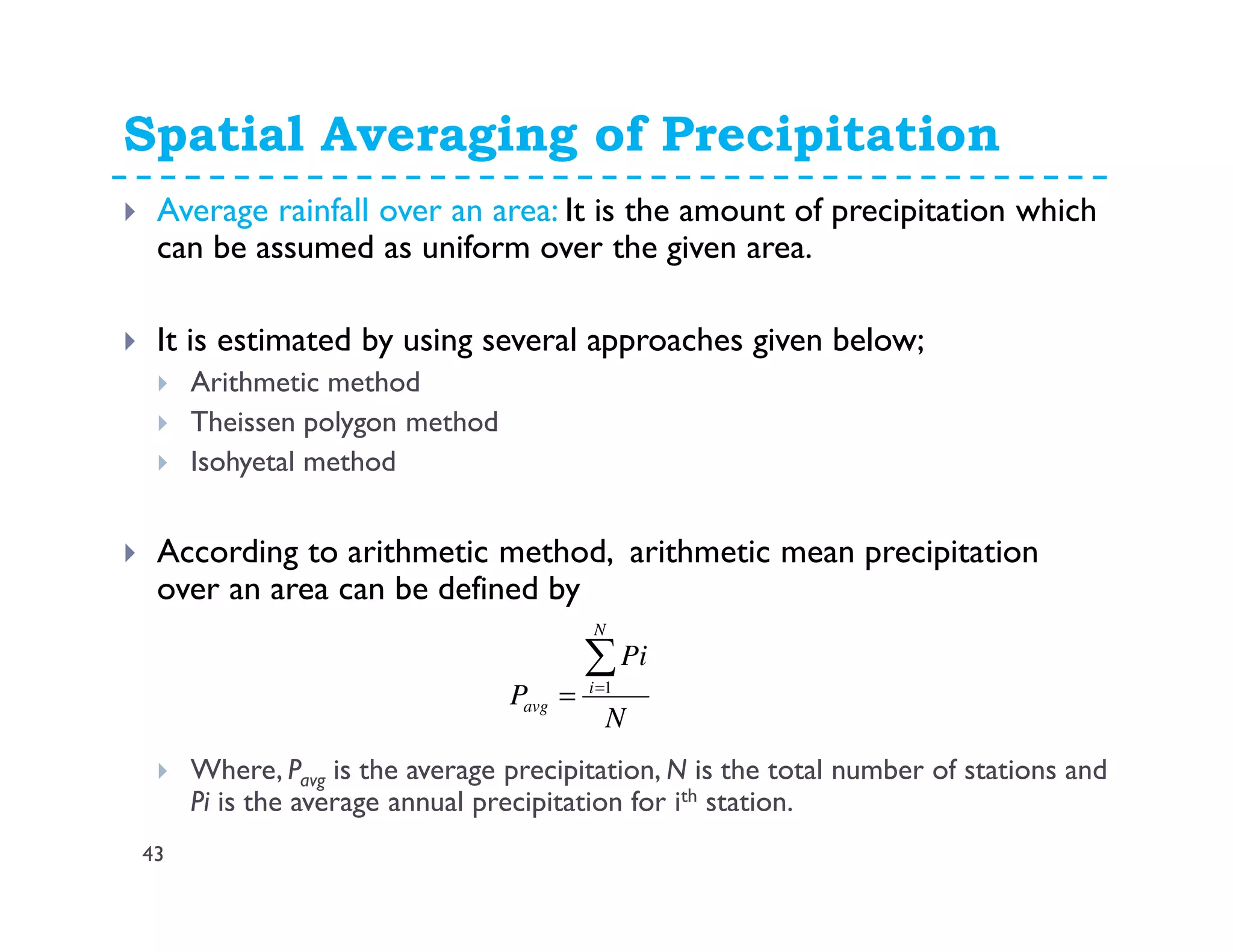 Spatial Averaging of Precipitation
43
Average rainfall over an area: It is the amount of precipitation which
can be assumed as uniform over the given area.
It is estimated by using several approaches given below;
Arithmetic method
Theissen polygon method
Isohyetal method
According to arithmetic method, arithmetic mean precipitation
over an area can be defined by
Where, Pavg is the average precipitation, N is the total number of stations and
Pi is the average annual precipitation for ith station.
N
Pi
P
N
i
avg
∑=
= 1
 