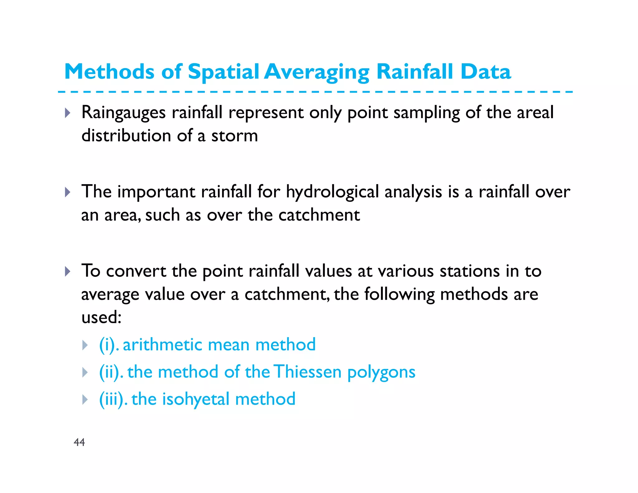 Methods of Spatial Averaging Rainfall Data
44
Raingauges rainfall represent only point sampling of the areal
distribution of a storm
The important rainfall for hydrological analysis is a rainfall over
an area, such as over the catchment
To convert the point rainfall values at various stations in to
average value over a catchment, the following methods are
used:
(i). arithmetic mean method
(ii). the method of the Thiessen polygons
(iii). the isohyetal method
 