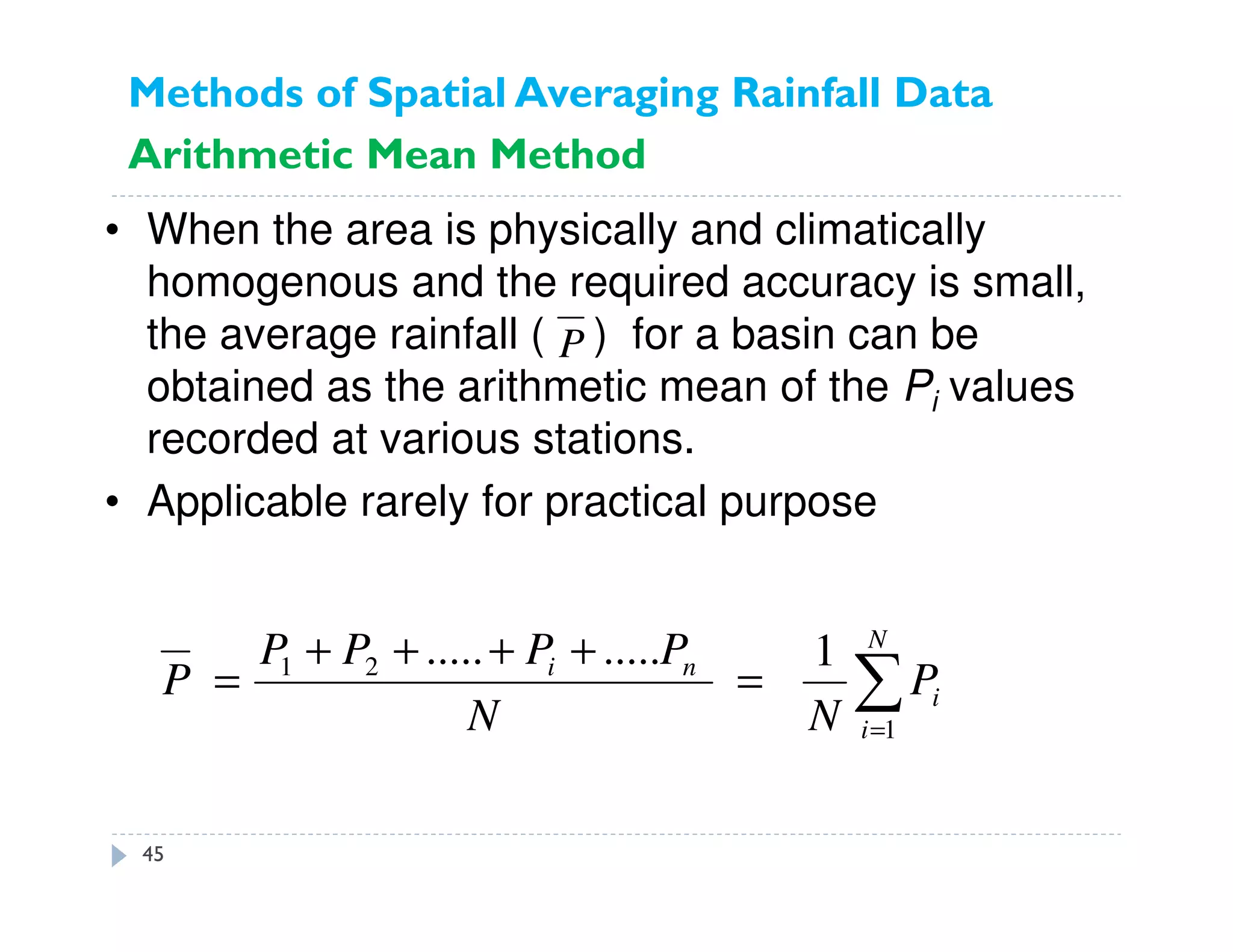 • When the area is physically and climatically
homogenous and the required accuracy is small,
the average rainfall ( ) for a basin can be
obtained as the arithmetic mean of the Pi values
recorded at various stations.
• Applicable rarely for practical purpose
∑=
=
++++
=
N
i
i
ni
P
NN
PPPP
P
1
21 1..........
P
Methods of Spatial Averaging Rainfall Data
Arithmetic Mean Method
45
 