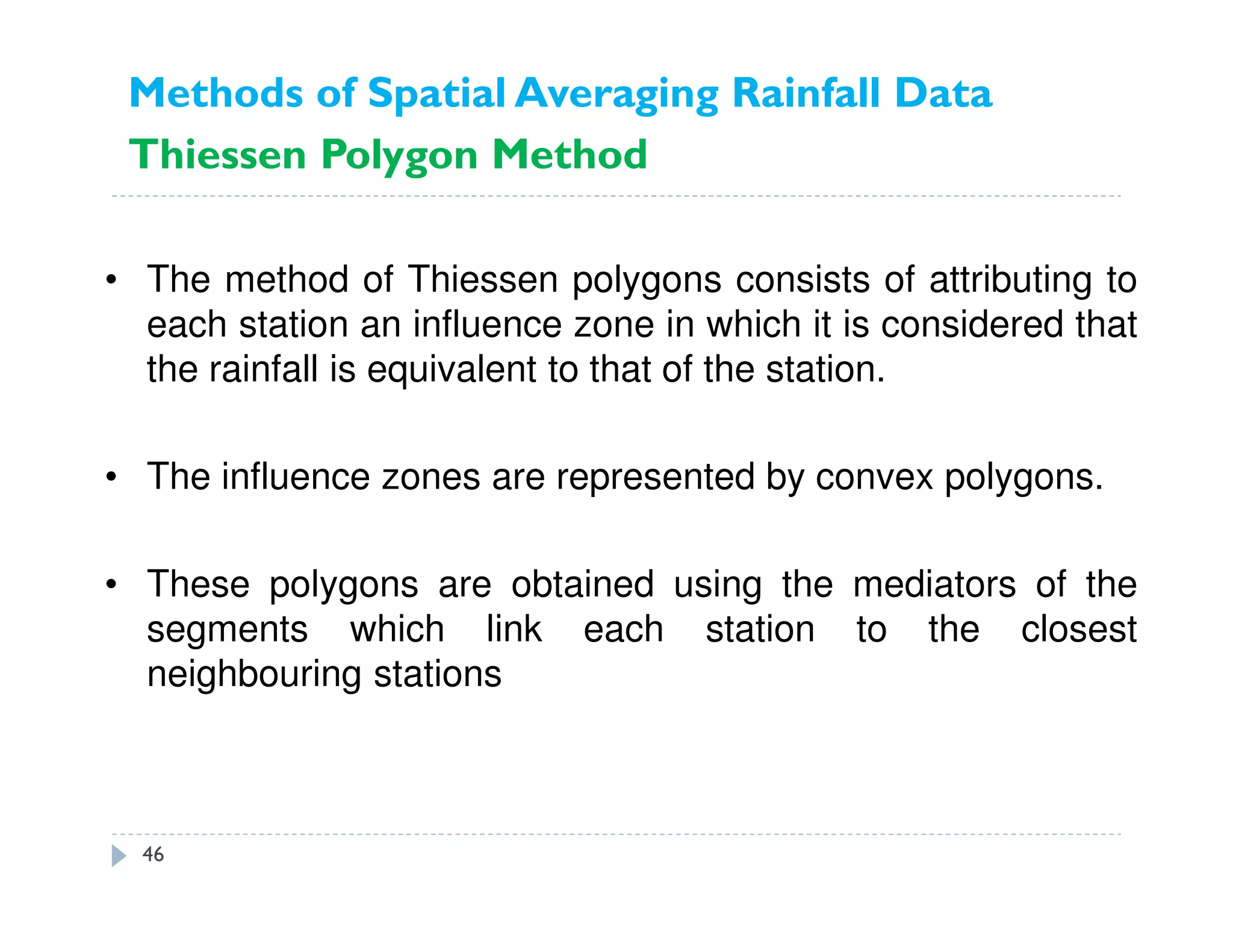 • The method of Thiessen polygons consists of attributing to
each station an influence zone in which it is considered that
the rainfall is equivalent to that of the station.
• The influence zones are represented by convex polygons.
• These polygons are obtained using the mediators of the
segments which link each station to the closest
neighbouring stations
Methods of Spatial Averaging Rainfall Data
Thiessen Polygon Method
46
 