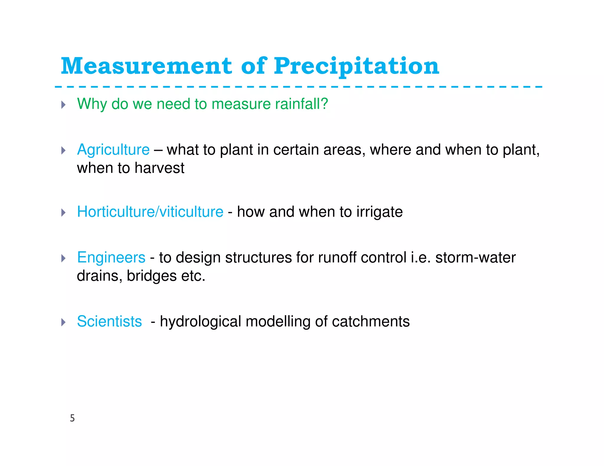 Measurement of Precipitation
5
Why do we need to measure rainfall?
Agriculture – what to plant in certain areas, where and when to plant,
when to harvest
Horticulture/viticulture - how and when to irrigate
Engineers - to design structures for runoff control i.e. storm-water
drains, bridges etc.
Scientists - hydrological modelling of catchments
 