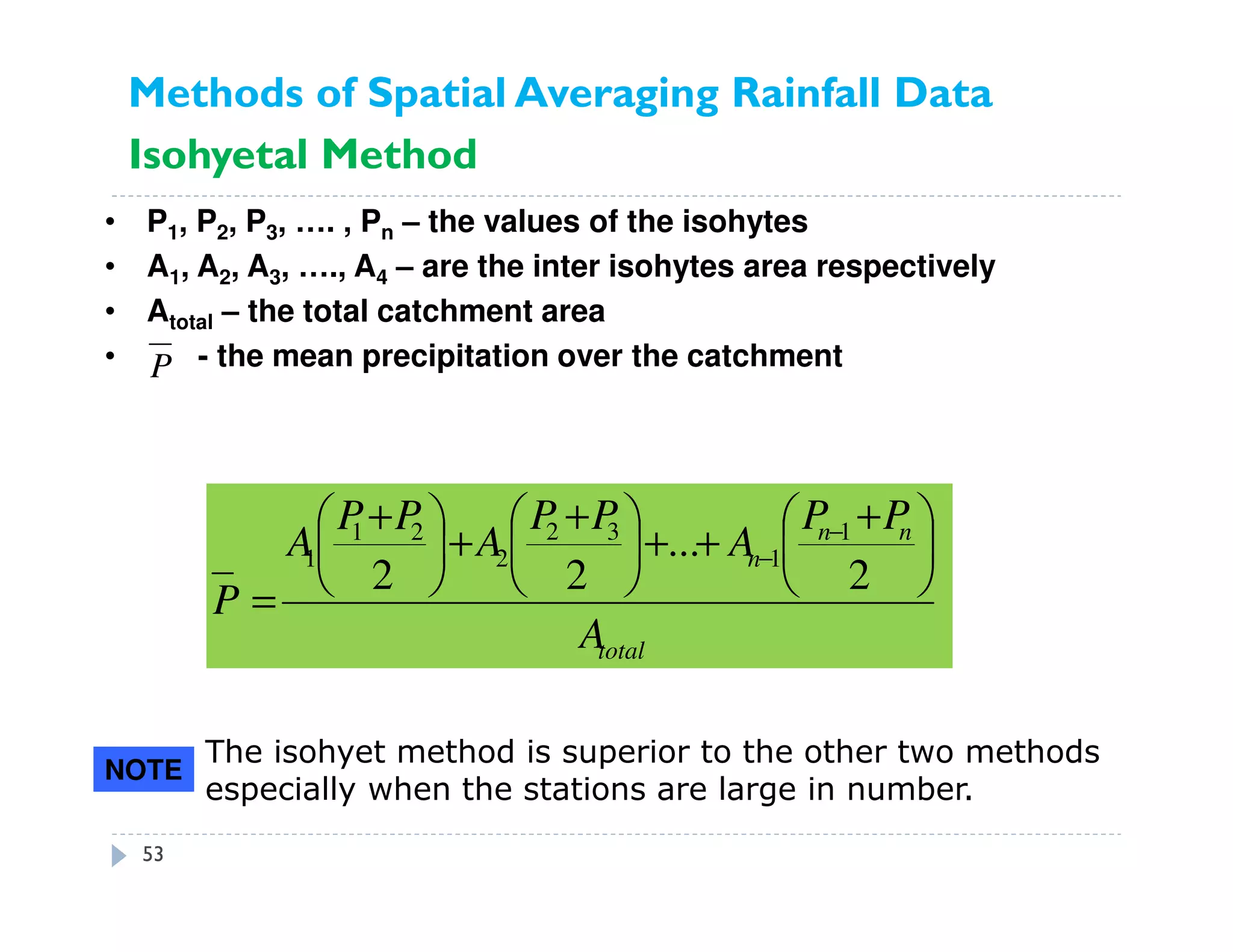 • P1, P2, P3, …. , Pn – the values of the isohytes
• A1, A2, A3, …., A4 – are the inter isohytes area respectively
• Atotal – the total catchment area
• - the mean precipitation over the catchmentP
total
nn
n
A
PP
A
PP
A
PP
A
P





 +
++




 +
+




 +
=
−
−
2
...
22
1
1
32
2
21
1
The isohyet method is superior to the other two methods
especially when the stations are large in number.
NOTE
Methods of Spatial Averaging Rainfall Data
Isohyetal Method
53
 