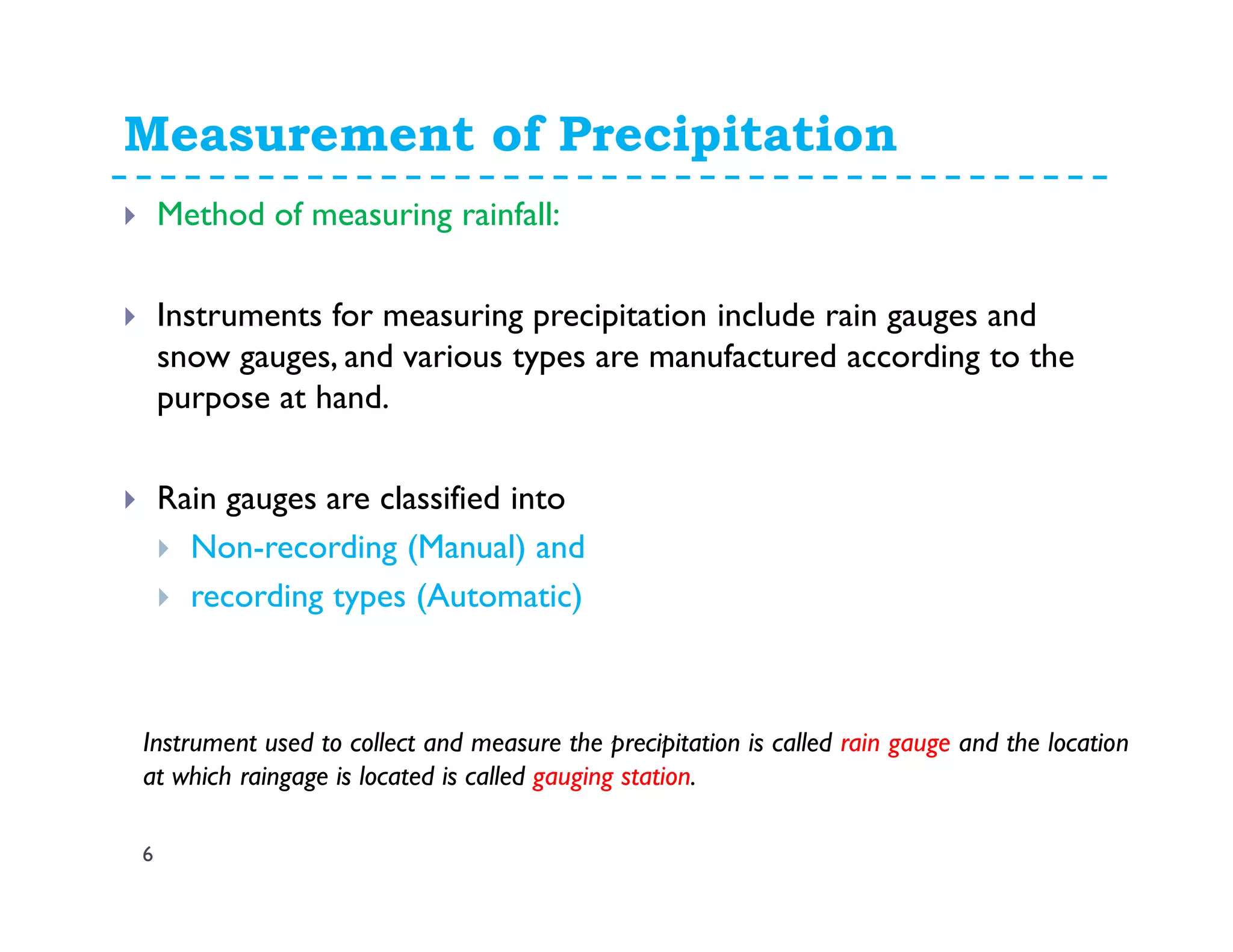Measurement of Precipitation
6
Method of measuring rainfall:
Instruments for measuring precipitation include rain gauges and
snow gauges, and various types are manufactured according to the
purpose at hand.
Rain gauges are classified into
Non-recording (Manual) and
recording types (Automatic)
Instrument used to collect and measure the precipitation is called rain gauge and the location
at which raingage is located is called gauging station.
 