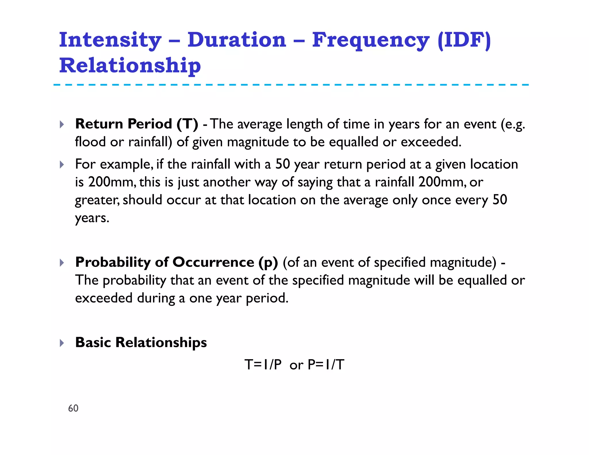 Intensity – Duration – Frequency (IDF)
Relationship
60
Return Period (T) -The average length of time in years for an event (e.g.
flood or rainfall) of given magnitude to be equalled or exceeded.
For example, if the rainfall with a 50 year return period at a given location
is 200mm, this is just another way of saying that a rainfall 200mm, or
greater, should occur at that location on the average only once every 50
years.
Probability of Occurrence (p) (of an event of specified magnitude) -
The probability that an event of the specified magnitude will be equalled or
exceeded during a one year period.
Basic Relationships
T=1/P or P=1/T
 