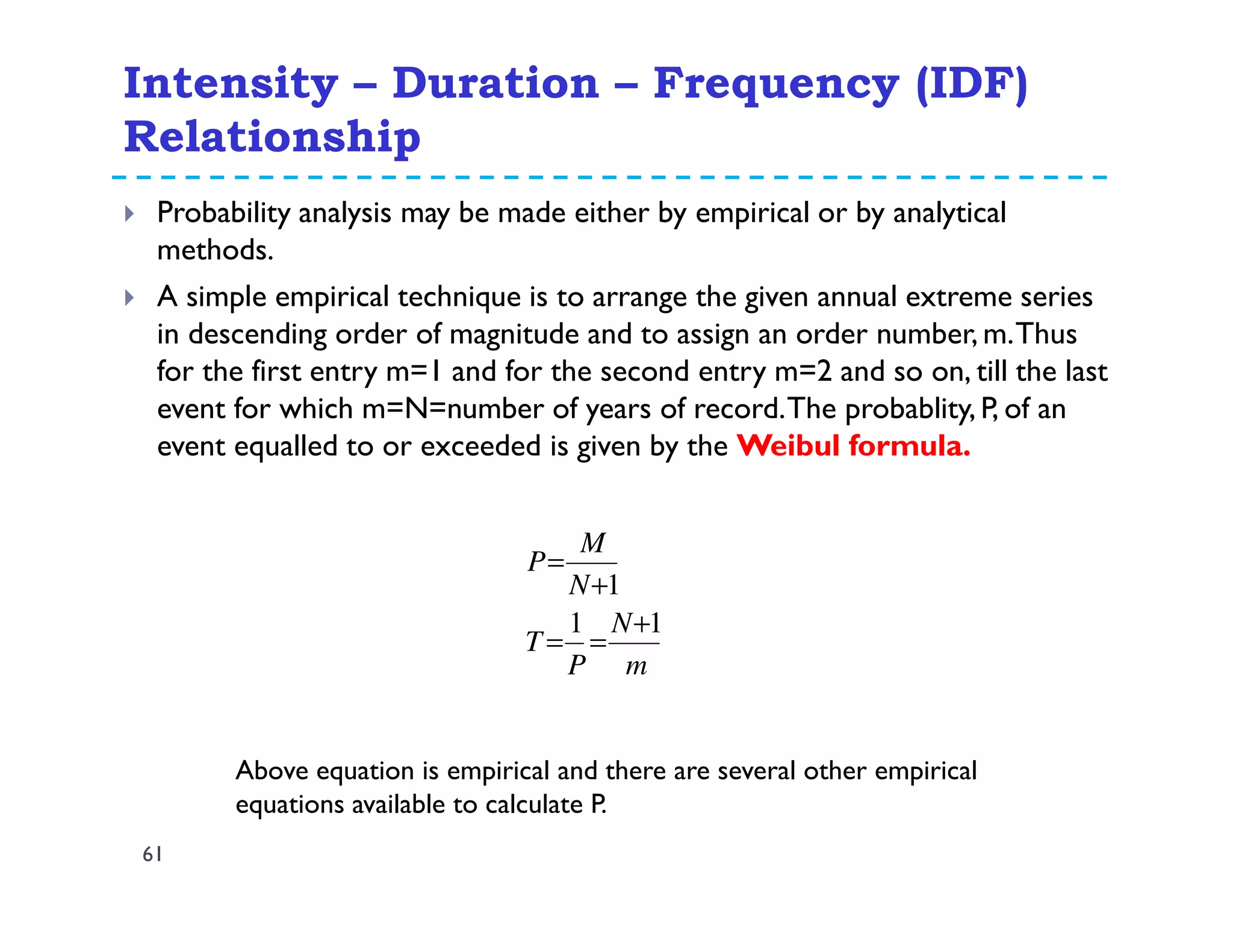Intensity – Duration – Frequency (IDF)
Relationship
61
Probability analysis may be made either by empirical or by analytical
methods.
A simple empirical technique is to arrange the given annual extreme series
in descending order of magnitude and to assign an order number, m.Thus
for the first entry m=1 and for the second entry m=2 and so on, till the last
event for which m=N=number of years of record.The probablity, P, of an
event equalled to or exceeded is given by the Weibul formula.
m
N
P
T
N
M
P
11
1
+
==
+
=
Above equation is empirical and there are several other empirical
equations available to calculate P.
 