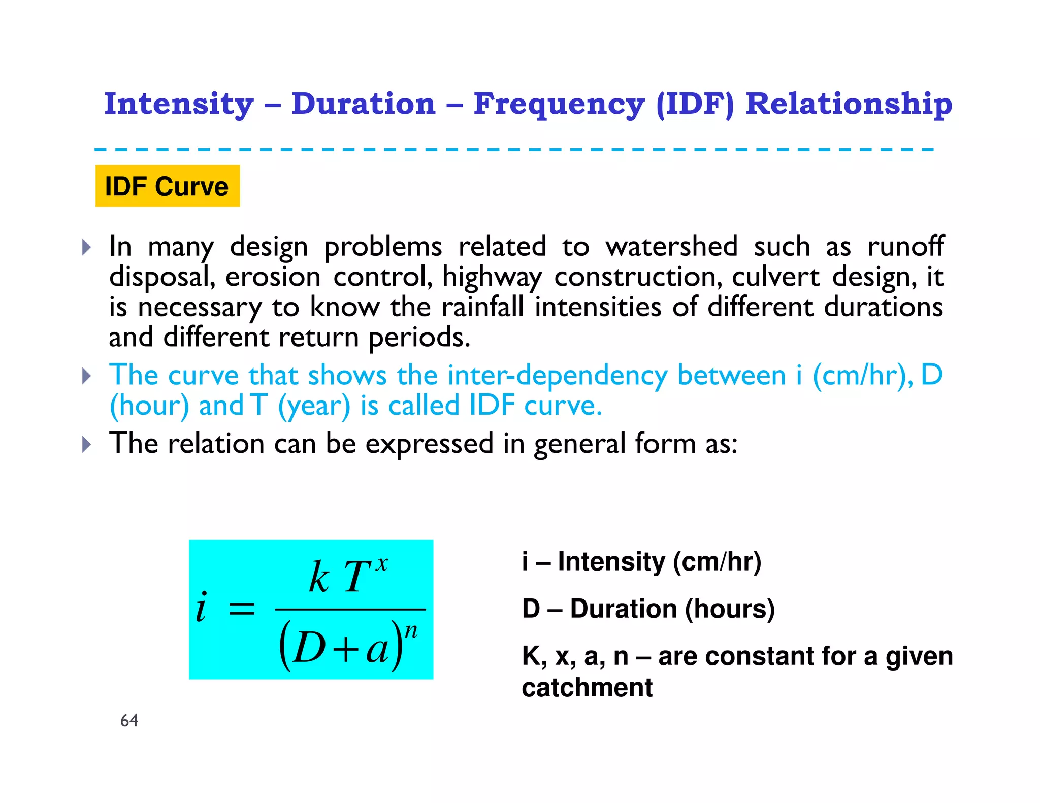 In many design problems related to watershed such as runoff
disposal, erosion control, highway construction, culvert design, it
is necessary to know the rainfall intensities of different durations
and different return periods.
The curve that shows the inter-dependency between i (cm/hr), D
(hour) and T (year) is called IDF curve.
The relation can be expressed in general form as:
( )n
x
aD
Tk
i
+
=
i – Intensity (cm/hr)
D – Duration (hours)
K, x, a, n – are constant for a given
catchment
Intensity – Duration – Frequency (IDF) Relationship
64
IDF Curve
 