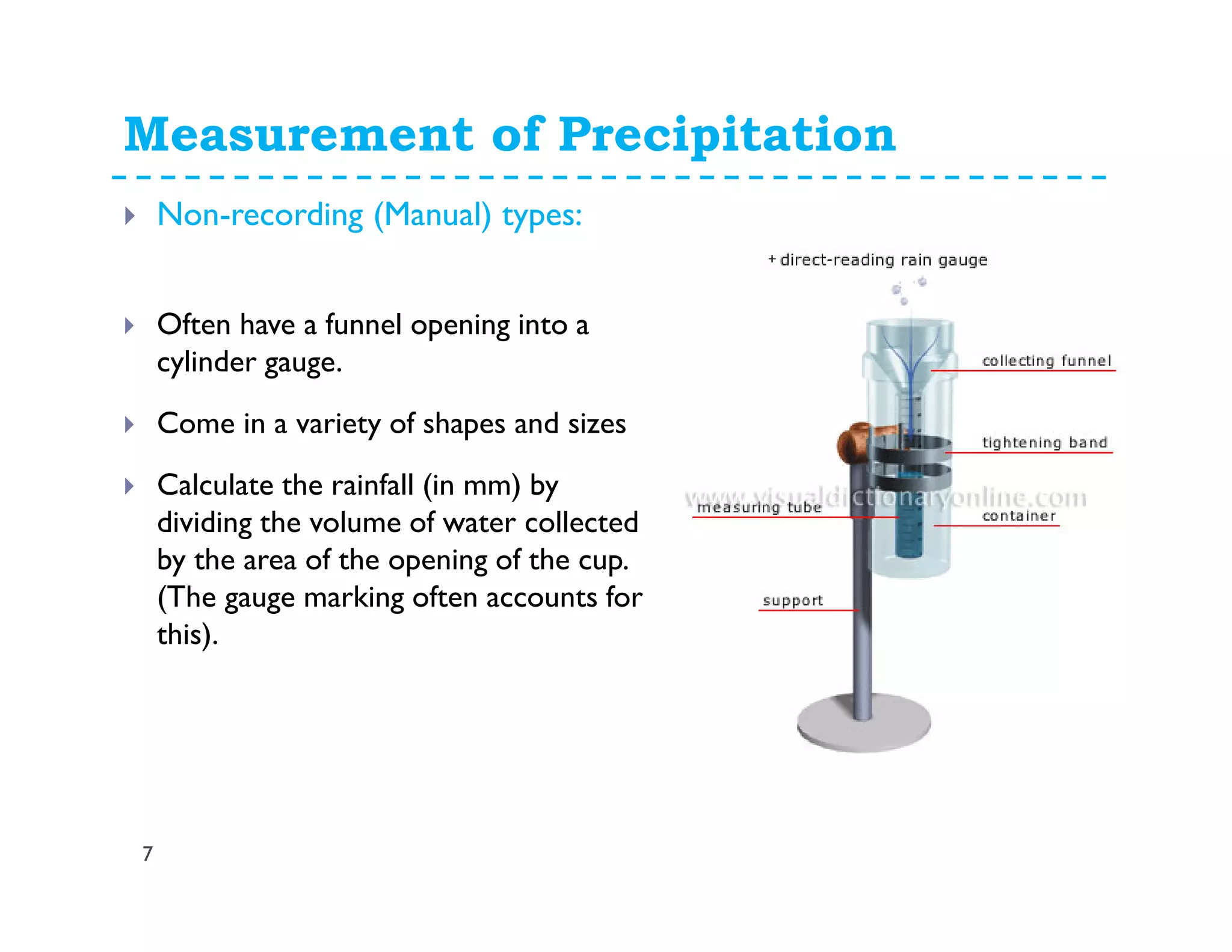 Measurement of Precipitation
7
Non-recording (Manual) types:
Often have a funnel opening into a
cylinder gauge.
Come in a variety of shapes and sizes
Calculate the rainfall (in mm) by
dividing the volume of water collected
by the area of the opening of the cup.
(The gauge marking often accounts for
this).
 