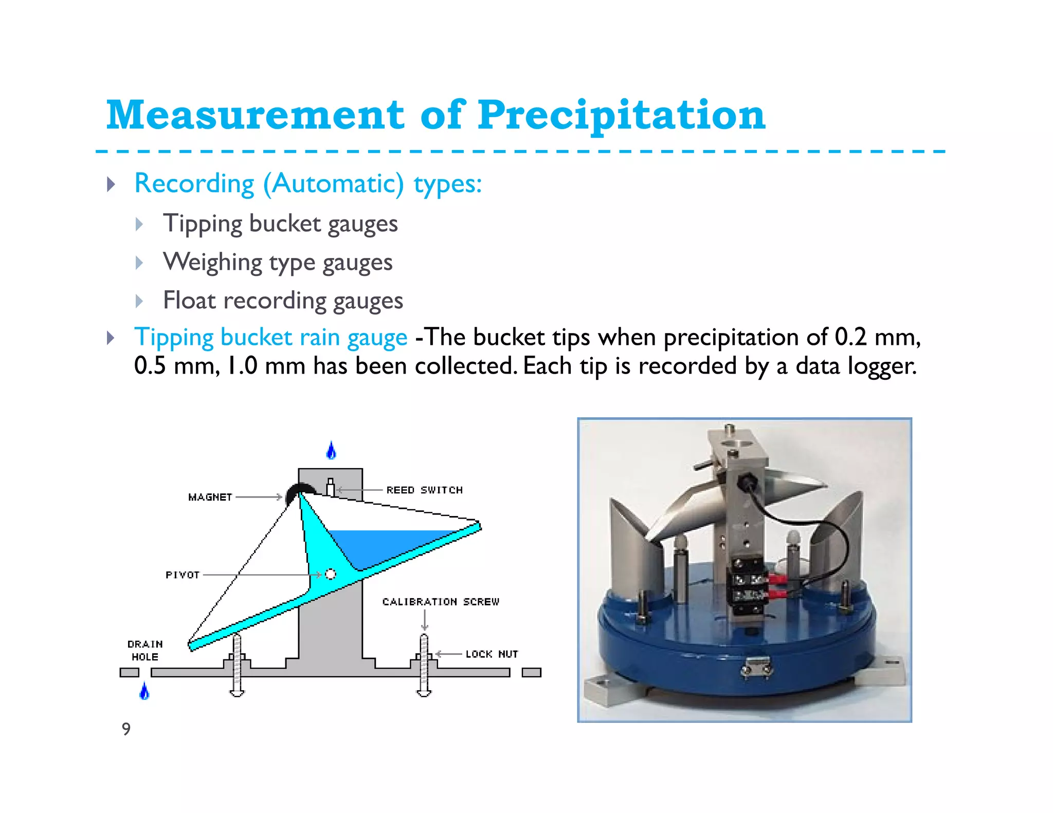 Measurement of Precipitation
9
Recording (Automatic) types:
Tipping bucket gauges
Weighing type gauges
Float recording gauges
Tipping bucket rain gauge -The bucket tips when precipitation of 0.2 mm,
0.5 mm, 1.0 mm has been collected. Each tip is recorded by a data logger.
 