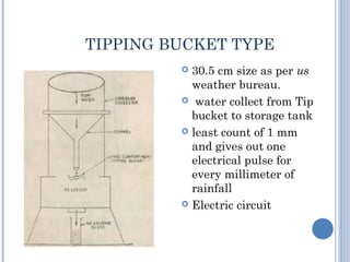 TIPPING BUCKET TYPE
30.5 cm size as per us
weather bureau.
 water collect from Tip
bucket to storage tank
 least count of 1 mm
and gives out one
electrical pulse for
every millimeter of
rainfall
 Electric circuit


 