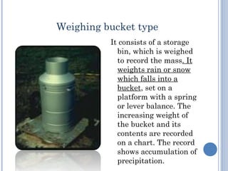 Weighing bucket type
It consists of a storage
bin, which is weighed
to record the mass. It
weights rain or snow
which falls into a
bucket, set on a
platform with a spring
or lever balance. The
increasing weight of
the bucket and its
contents are recorded
on a chart. The record
shows accumulation of
precipitation.

 