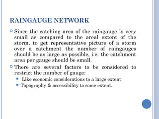 RAINGAUGE NETWORK
Since the catching area of the raingauge is very
small as compared to the areal extent of the
storm, to get representative picture of a storm
over a catchment the number of raingauges
should be as large as possible, i.e. the catchment
area per gauge should be small.
 There are several factors to be considered to
restrict the number of gauge:


Like economic considerations to a large extent
 Topography & accessibility to some extent.


 