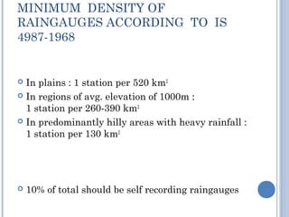 MINIMUM DENSITY OF
RAINGAUGES ACCORDING TO IS
4987-1968

In plains : 1 station per 520 km2
 In regions of avg. elevation of 1000m :
1 station per 260-390 km2
 In predominantly hilly areas with heavy rainfall :
1 station per 130 km2




10% of total should be self recording raingauges

 