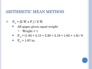 ARITHMETIC MEAN METHOD


Pavg = [Σ Wi x Pi ] / Σ Wi



All gages given equal weight

Weight = 1
Pavg = (1.82 + 2.15 + 2.26 + 2.18 + 1.62 + 1.8) / 6



Pavg = 1.97 in.



 