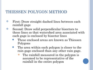 THIESSEN POLYGON METHOD



First: Draw straight dashed lines between each
rainfall gage
Second: Draw solid perpendicular bisectors to
these lines so that watershed area associated with
each gage is enclosed by bisector lines
 These enclosed areas are known as Thiessen
Polygons
 The area within each polygon is closer to the
rain gage enclosed than any other rain gage.

The rainfall measured in the polygon is
assumed to be representative of the
rainfall in the entire polygon

 