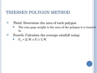 THIESSEN POLYGON METHOD


Third: Determine the area of each polygon




The rain gage weight is the area of the polygon it is located
in

Fourth: Calculate the average rainfall using:


Pavg = [Σ Wi x Pi ] / Σ Wi

 