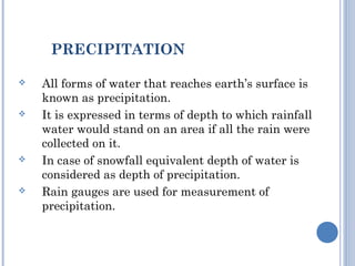 PRECIPITATION








All forms of water that reaches earth’s surface is
known as precipitation.
It is expressed in terms of depth to which rainfall
water would stand on an area if all the rain were
collected on it.
In case of snowfall equivalent depth of water is
considered as depth of precipitation.
Rain gauges are used for measurement of
precipitation.

 