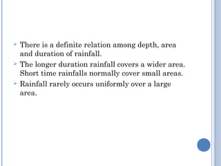 





There is a definite relation among depth, area
and duration of rainfall.
The longer duration rainfall covers a wider area.
Short time rainfalls normally cover small areas.
Rainfall rarely occurs uniformly over a large
area.

 