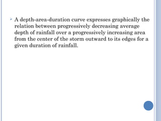 

A depth-area-duration curve expresses graphically the
relation between progressively decreasing average
depth of rainfall over a progressively increasing area
from the center of the storm outward to its edges for a
given duration of rainfall.

 