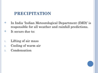 PRECIPITATION




1.
2.
3.

In India ‘Indian Meteorological Department (IMD)’ is
responsible for all weather and rainfall predictions.
It occurs due to:
Lifting of air mass
Cooling of warm air
Condensation

 
