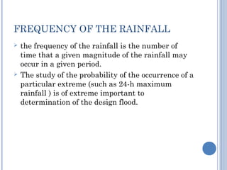 FREQUENCY OF THE RAINFALL




the frequency of the rainfall is the number of
time that a given magnitude of the rainfall may
occur in a given period.
The study of the probability of the occurrence of a
particular extreme (such as 24-h maximum
rainfall ) is of extreme important to
determination of the design flood.

 