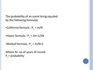 The probability of an event bring equaled
by the following formulae
•California
•Hazen

formula : Pro = m/N

formula : Pro = 2m-1/2N

•Weibull

formula : Pro = m/N+1

Where N= no of years of record
Pro = probability

 
