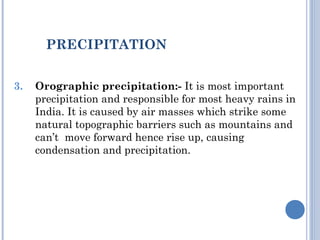 PRECIPITATION
3.

Orographic precipitation:- It is most important
precipitation and responsible for most heavy rains in
India. It is caused by air masses which strike some
natural topographic barriers such as mountains and
can’t move forward hence rise up, causing
condensation and precipitation.

 