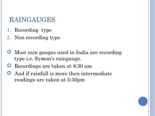 RAINGAUGES
1. Recording type
2. Non recording type
 Most rain gauges used in India are recording
type i.e. Symon's raingauge.
 Recordings are taken at 8:30 am
 And if rainfall is more then intermediate
readings are taken at 5:30pm

 