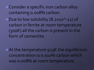  Consider a specific iron carbon alloy
  containing 0.008% carbon.
 Due to low solubility (8.2x10^-12) of
  carbon in ferrite at room temperature
  (300K) all the carbon is present in the
  form of cementite.

 At the temperature 923K the equilibrium
 concentration is 0.010% carbon which
 was 0.008% at room temperature.
 