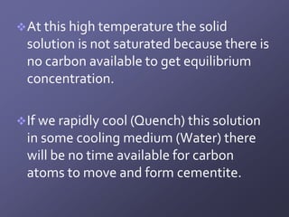  At this high temperature the solid
 solution is not saturated because there is
 no carbon available to get equilibrium
 concentration.

 If we rapidly cool (Quench) this solution
 in some cooling medium (Water) there
 will be no time available for carbon
 atoms to move and form cementite.
 