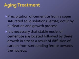  Precipitation of cementite from a super
  saturated solid solution (Ferrite) occur by
  nucleation and growth process.
 It is necessary that stable nuclei of
  cementite are located followed by there
  growth in size as a result of diffusion of
  carbon from surrounding ferrite towards
  the nucleus.
 