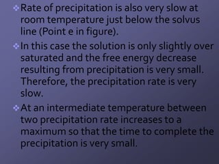  Rate of precipitation is also very slow at
  room temperature just below the solvus
  line (Point e in figure).
 In this case the solution is only slightly over
  saturated and the free energy decrease
  resulting from precipitation is very small.
  Therefore, the precipitation rate is very
  slow.
 At an intermediate temperature between
  two precipitation rate increases to a
  maximum so that the time to complete the
  precipitation is very small.
 