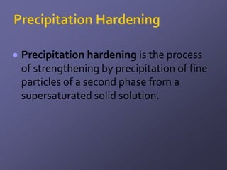 Precipitation hardening is the process
of strengthening by precipitation of fine
particles of a second phase from a
supersaturated solid solution.
 