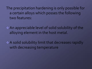 The precipitation hardening is only possible for
  a certain alloys which posses the following
  two features:

 An appreciable level of solid solubility of the
  alloying element in the host metal.

 A solid solubility limit that decreases rapidly
  with decreasing temperature
 