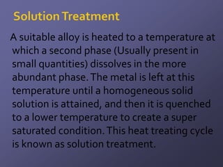 A suitable alloy is heated to a temperature at
which a second phase (Usually present in
small quantities) dissolves in the more
abundant phase. The metal is left at this
temperature until a homogeneous solid
solution is attained, and then it is quenched
to a lower temperature to create a super
saturated condition. This heat treating cycle
is known as solution treatment.
 