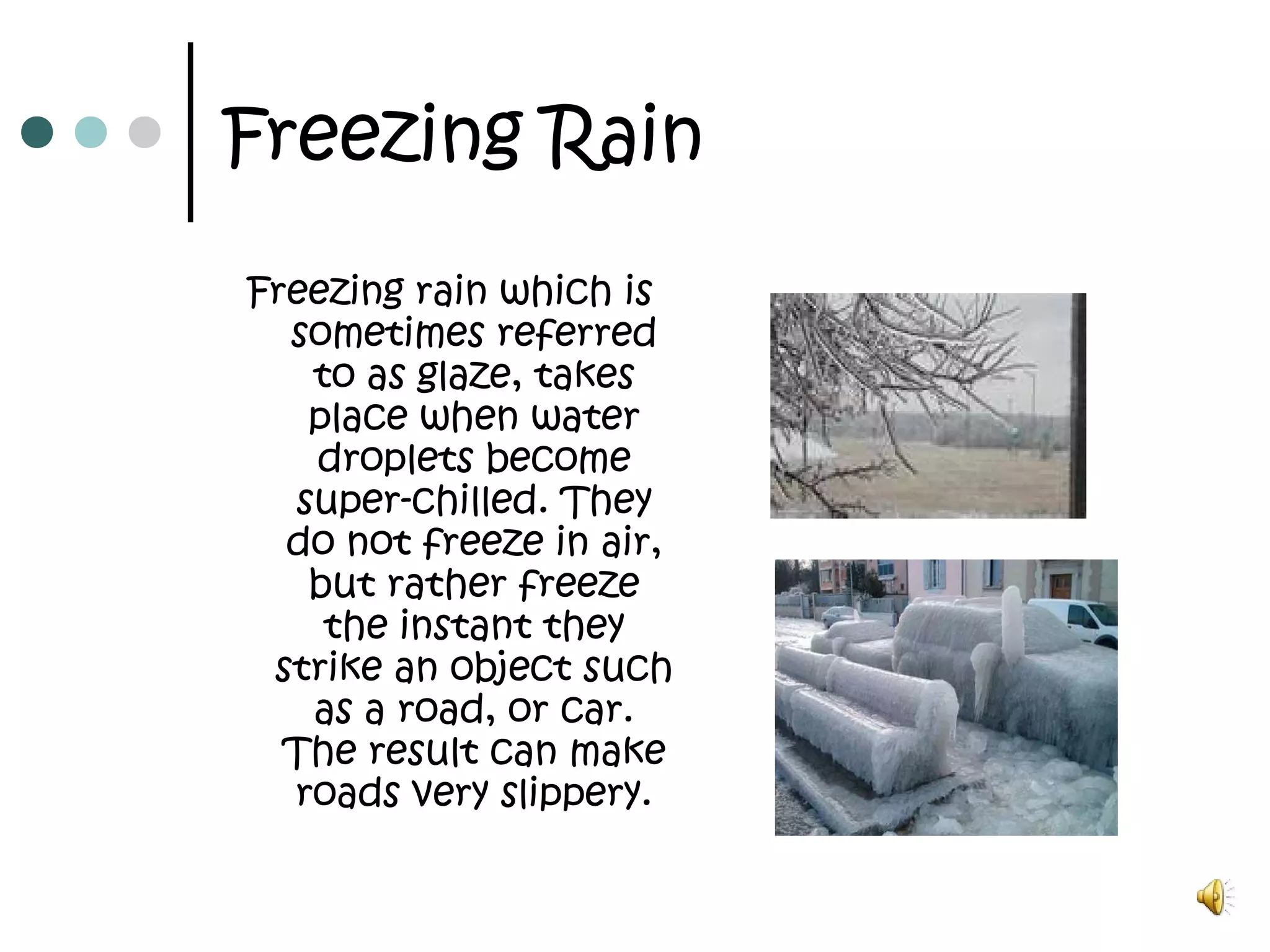 Freezing Rain
Freezing rain which is
sometimes referred
to as glaze, takes
place when water
droplets become
super-chilled. They
do not freeze in air,
but rather freeze
the instant they
strike an object such
as a road, or car.
The result can make
roads very slippery.
 