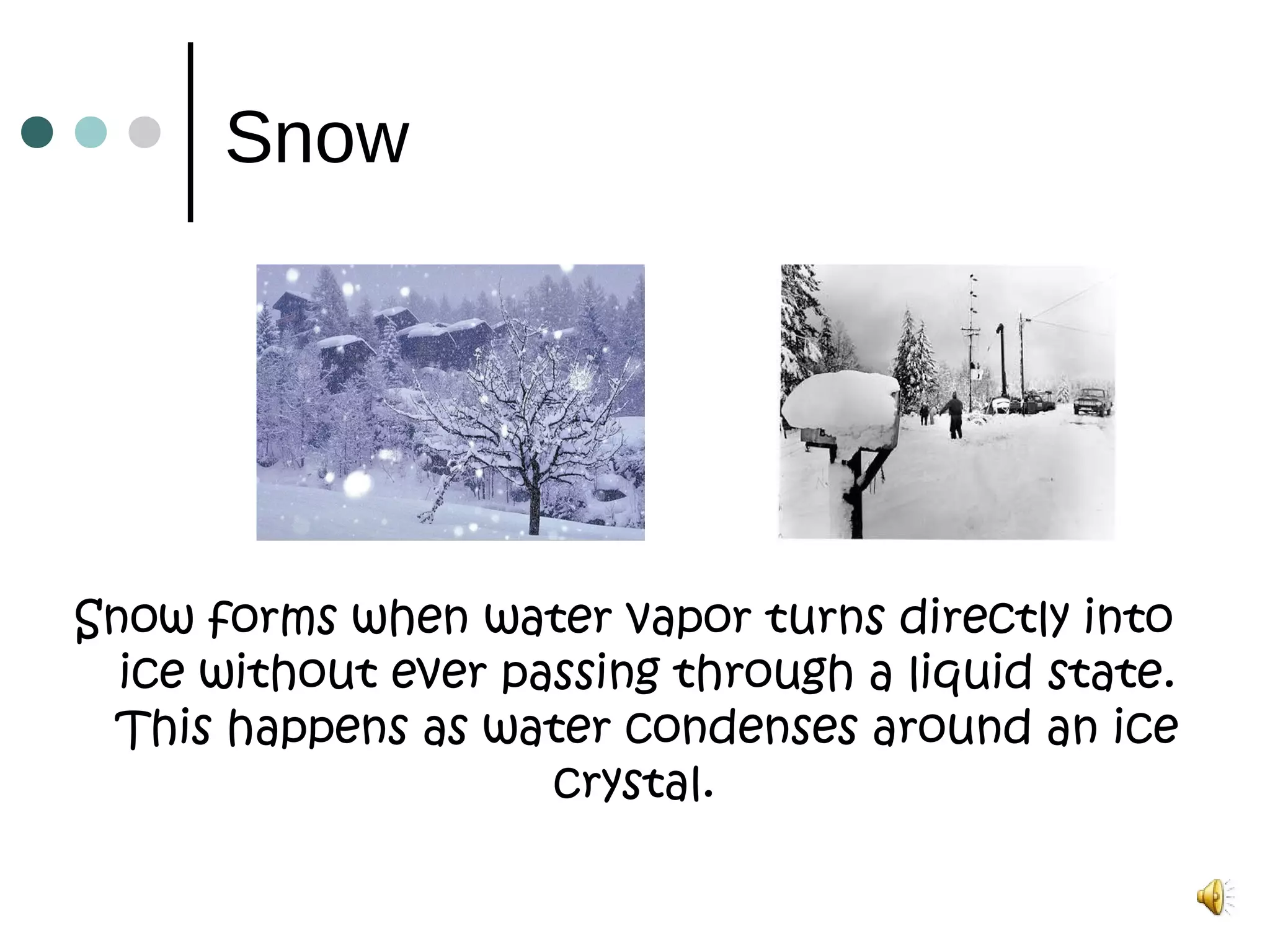 Snow
Snow forms when water vapor turns directly into
ice without ever passing through a liquid state.
This happens as water condenses around an ice
crystal. 
 
