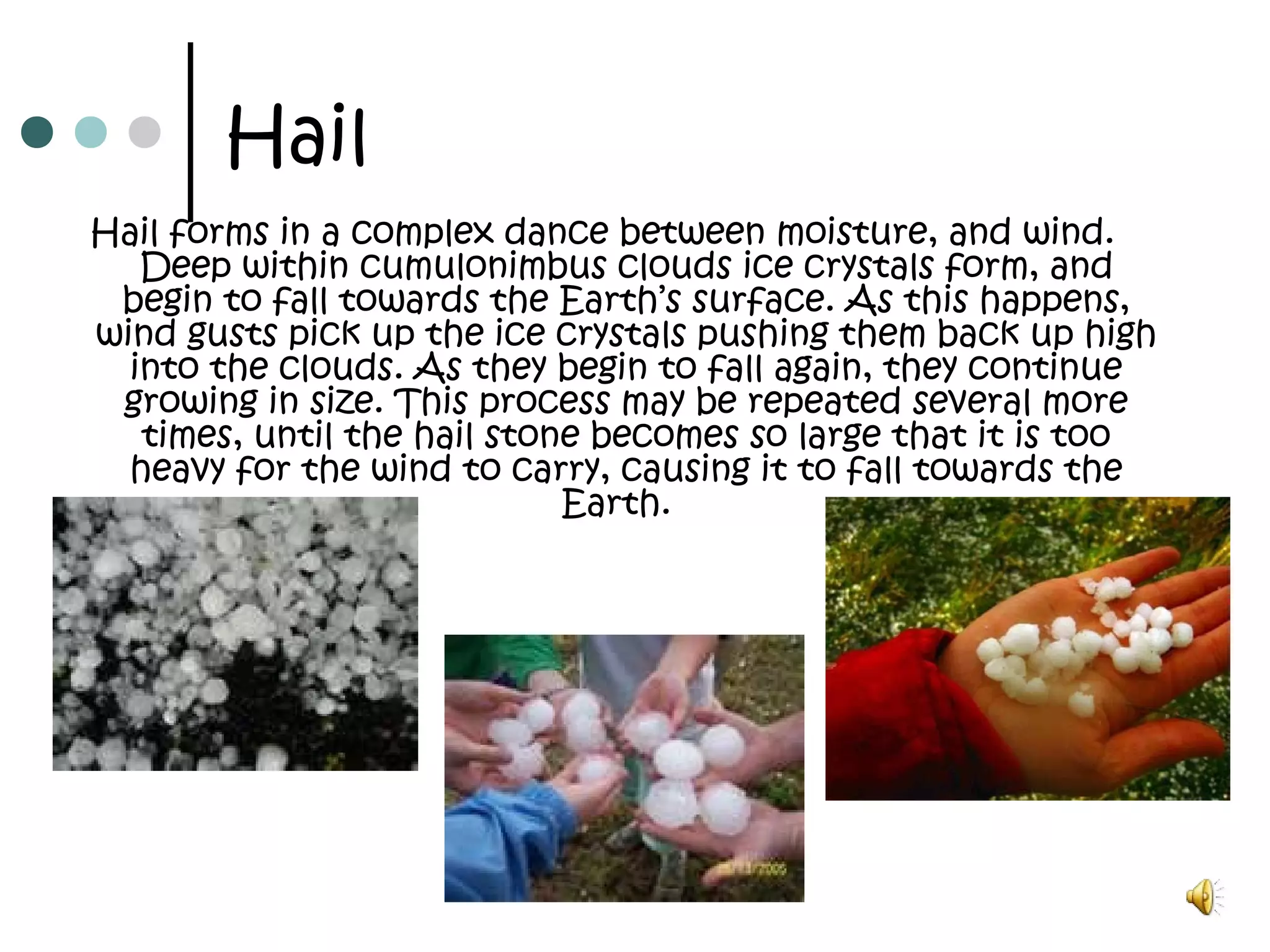 Hail
Hail forms in a complex dance between moisture, and wind.
Deep within cumulonimbus clouds ice crystals form, and
begin to fall towards the Earth’s surface. As this happens,
wind gusts pick up the ice crystals pushing them back up high
into the clouds. As they begin to fall again, they continue
growing in size. This process may be repeated several more
times, until the hail stone becomes so large that it is too
heavy for the wind to carry, causing it to fall towards the
Earth. 
 