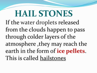 HAIL STONES
If the water droplets released
from the clouds happen to pass
through colder layers of the
atmosphere ,they may reach the
earth in the form of ice pellets.
This is called hailstones
 