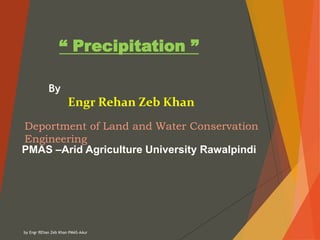 by Engr REhan Zeb Khan PMAS-AAur
“ Precipitation ”
By
Engr Rehan Zeb Khan
Deportment of Land and Water Conservation
Engineering
PMAS –Arid Agriculture University Rawalpindi
 