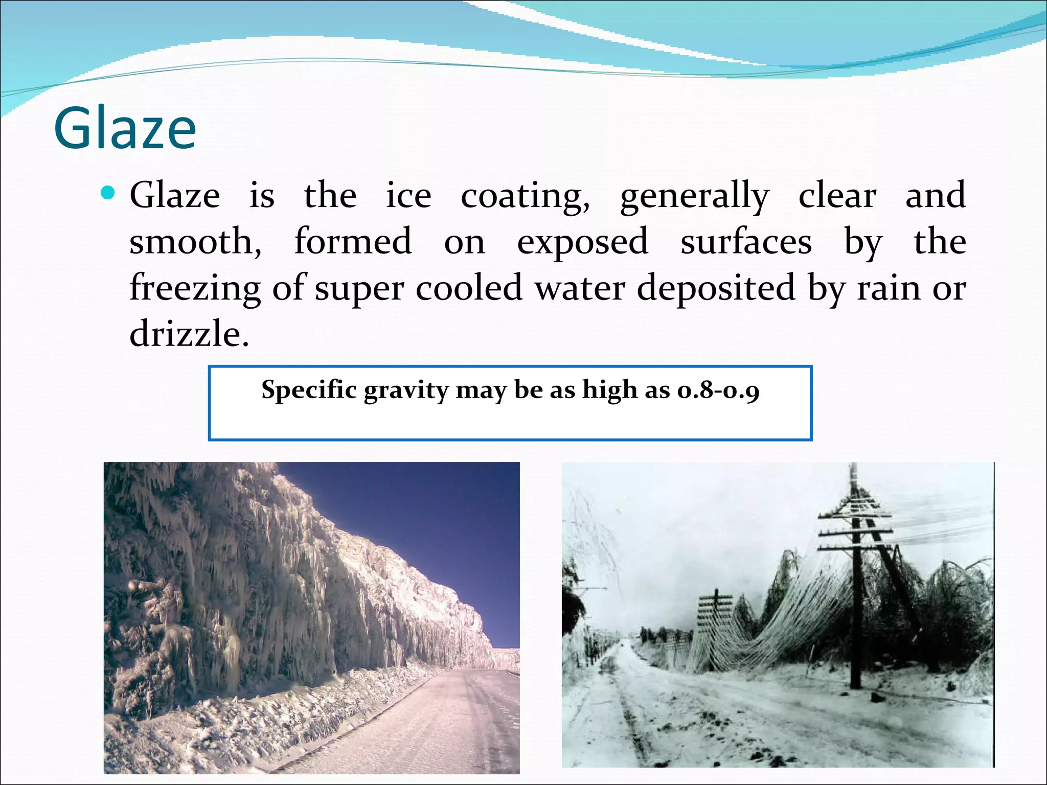Glaze  Glaze is the ice coating, generally clear and smooth, formed on exposed surfaces by the freezing of super cooled water deposited by rain or drizzle. Specific gravity may be as high as 0.8-0.9 