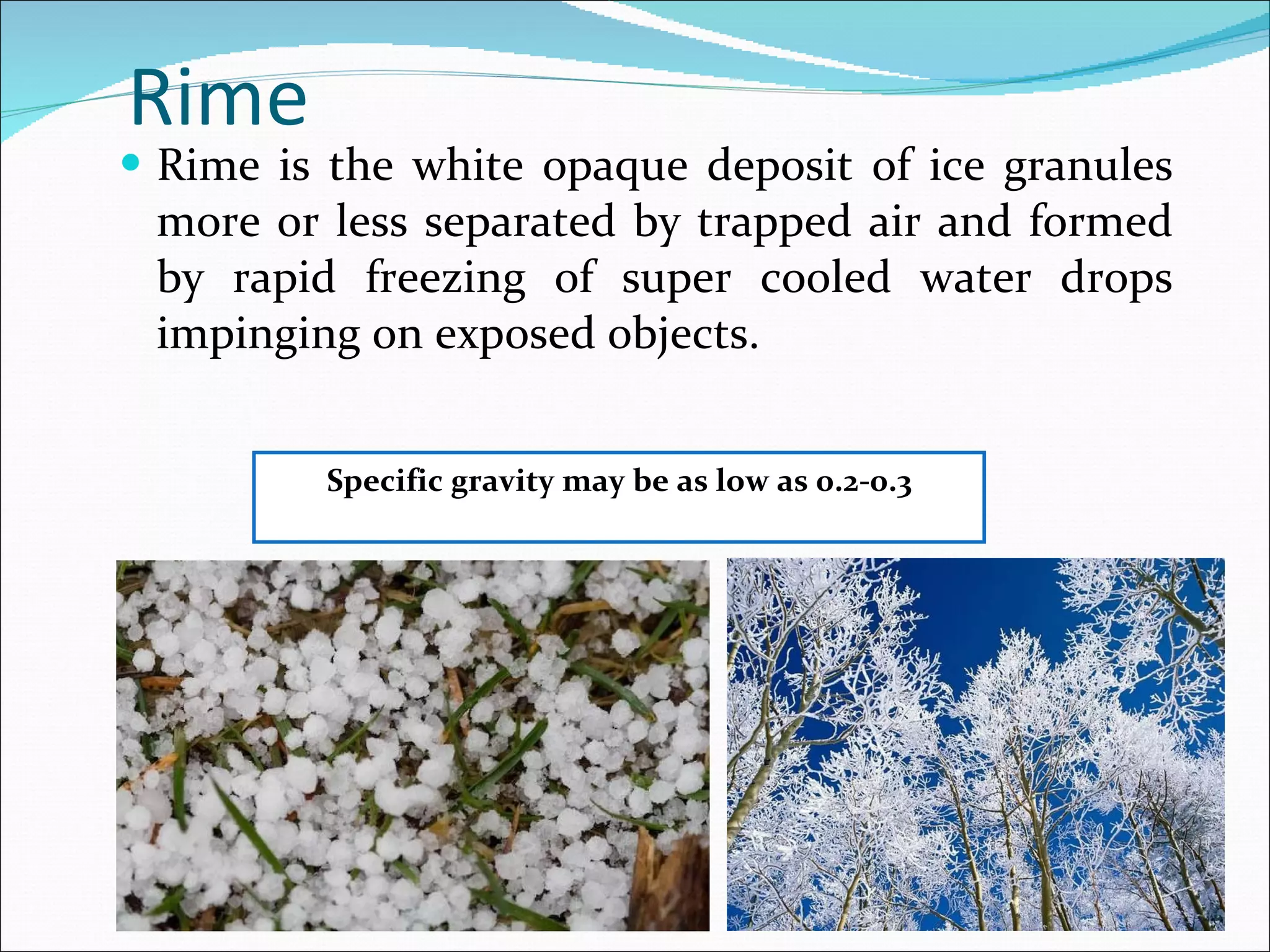 Rime  Rime is the white opaque deposit of ice granules more or less separated by trapped air and formed by rapid freezing of super cooled water drops impinging on exposed objects. Specific gravity may be as low as 0.2-0.3 