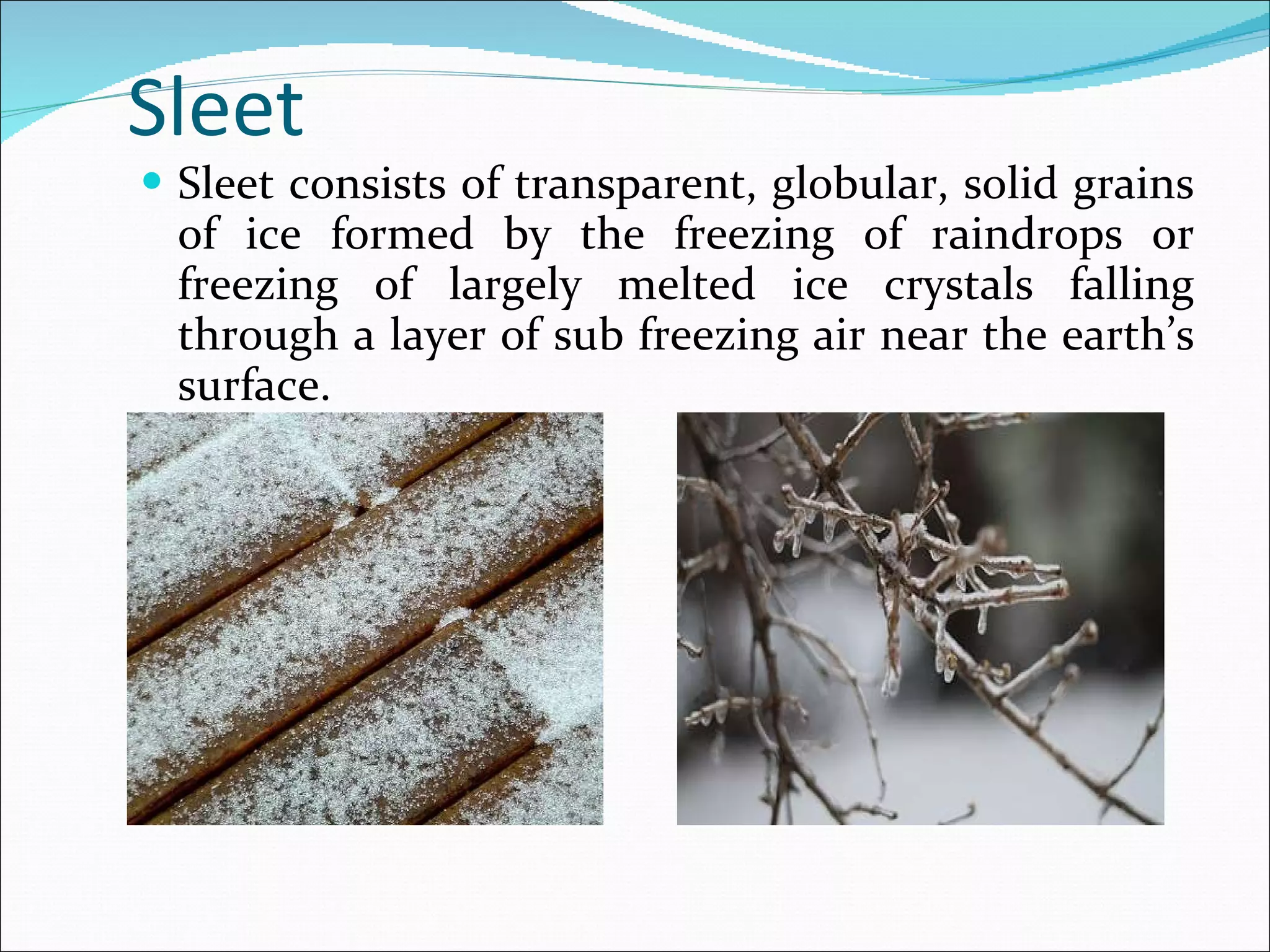 Sleet  Sleet consists of transparent, globular, solid grains of ice formed by the freezing of raindrops or freezing of largely melted ice crystals falling through a layer of sub freezing air near the earth’s surface. 