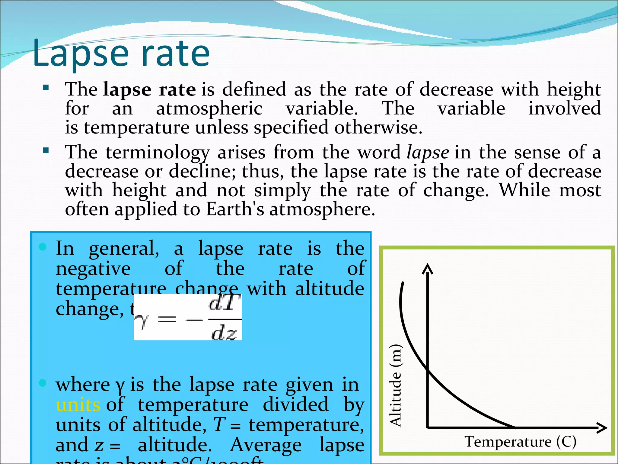 Lapse rate In general, a lapse rate is the negative of the rate of temperature change with altitude change, thus: where γ is the lapse rate given in  units  of temperature divided by units of altitude,  T  = temperature, and  z  = altitude. Average lapse rate is about 2°C/1000ft The  lapse rate  is defined as the rate of decrease with height for an atmospheric variable. The variable involved is temperature unless specified otherwise.   The terminology arises from the word  lapse  in the sense of a decrease or decline; thus, the lapse rate is the rate of decrease with height and not simply the rate of change. While most often applied to Earth's atmosphere. Altitude (m) Temperature (C) 
