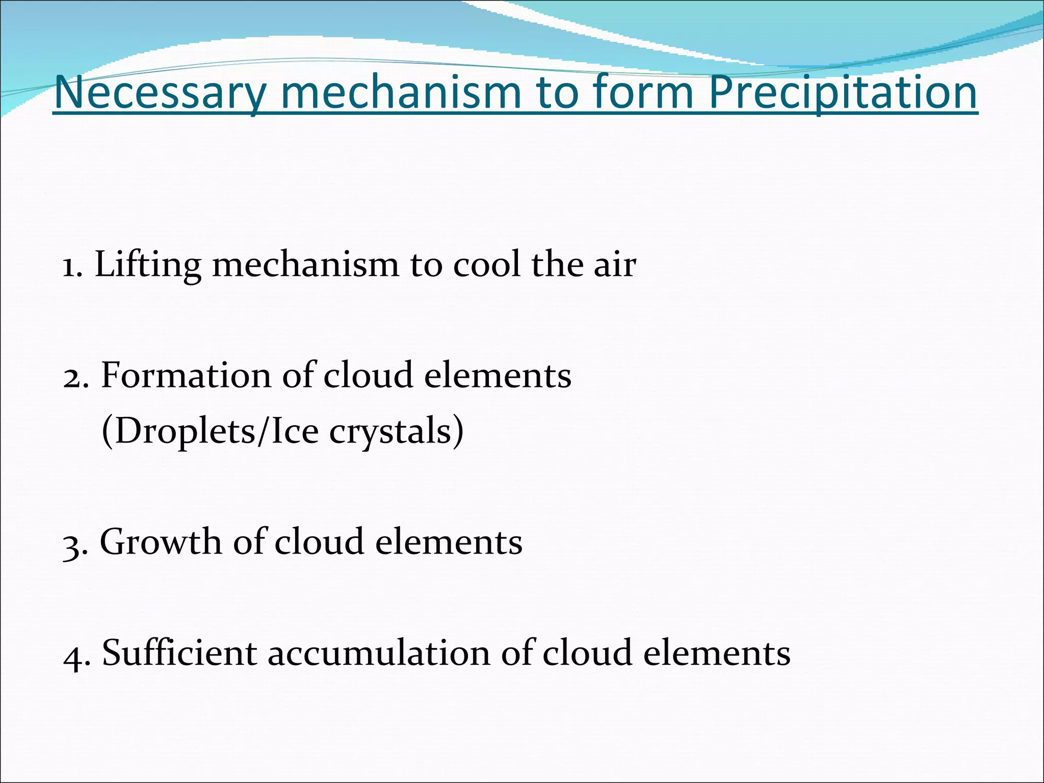Necessary mechanism to form Precipitation 1. Lifting mechanism to cool the air 2. Formation of cloud elements  (Droplets/Ice crystals) 3. Growth of cloud elements 4. Sufficient accumulation of cloud elements 
