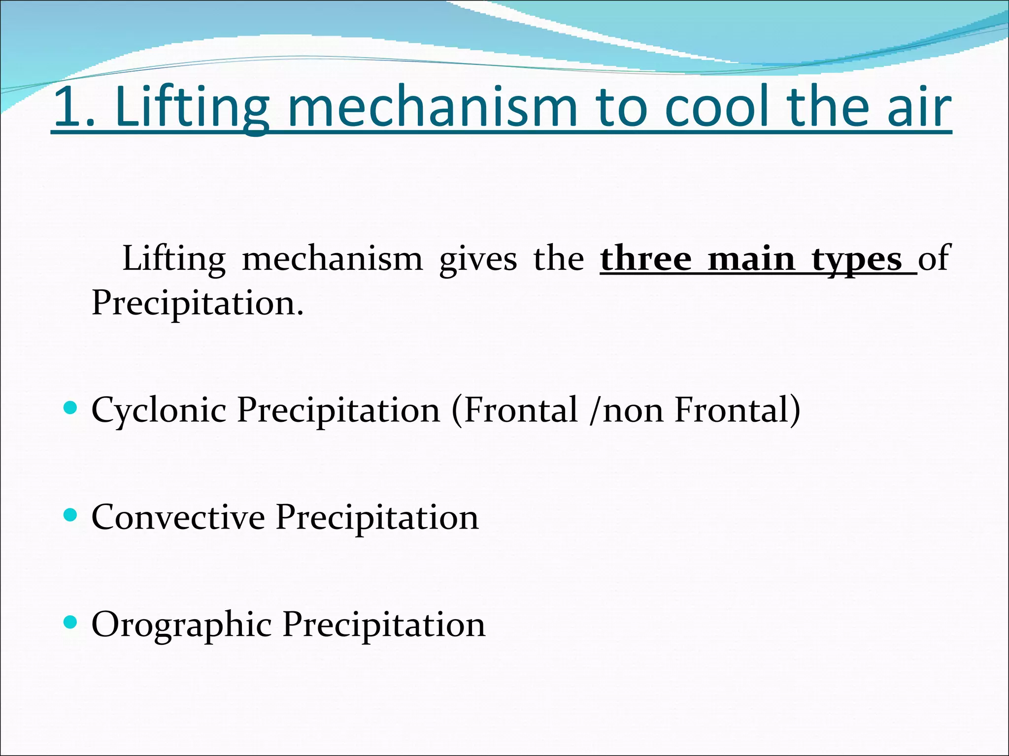 1. Lifting mechanism to cool the air Lifting mechanism gives the  three main types  of Precipitation. Cyclonic Precipitation (Frontal /non Frontal) Convective Precipitation Orographic Precipitation 