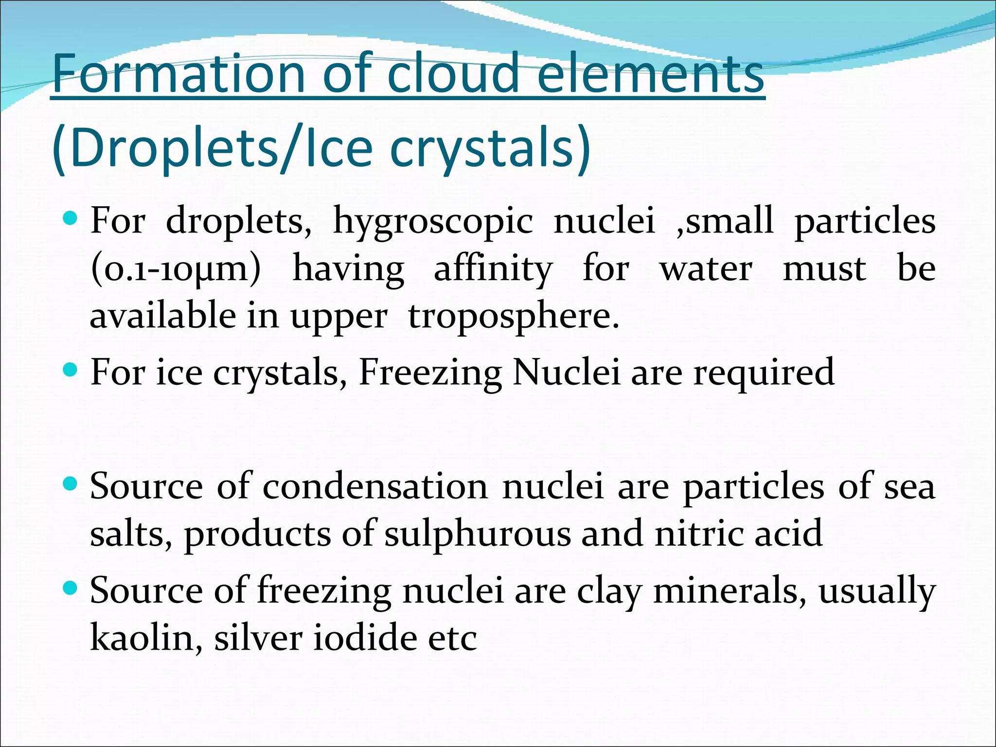 Formation of cloud elements (Droplets/Ice crystals)  For droplets, hygroscopic nuclei ,small particles (0.1-10µm) having affinity for water must be available in upper  troposphere. For ice crystals, Freezing Nuclei are required Source of condensation nuclei are particles of sea salts, products of sulphurous and nitric acid Source of freezing nuclei are clay minerals, usually kaolin, silver iodide etc 