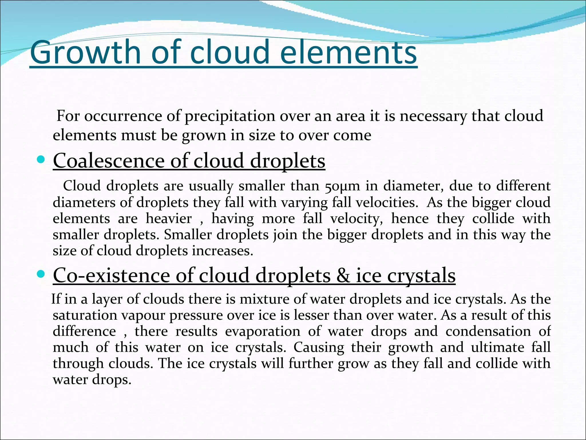Growth of cloud elements For occurrence of precipitation over an area it is necessary that cloud elements must be grown in size to over come  Coalescence of cloud droplets Cloud droplets are usually smaller than 50µm in diameter, due to different diameters of droplets they fall with varying fall velocities.  As the bigger cloud elements are heavier , having more fall velocity, hence they collide with smaller droplets. Smaller droplets join the bigger droplets and in this way the size of cloud droplets increases. Co-existence of cloud droplets & ice crystals If in a layer of clouds there is mixture of water droplets and ice crystals. As the saturation vapour pressure over ice is lesser than over water. As a result of this difference , there results evaporation of water drops and condensation of much of this water on ice crystals. Causing their growth and ultimate fall through clouds. The ice crystals will further grow as they fall and collide with water drops. 