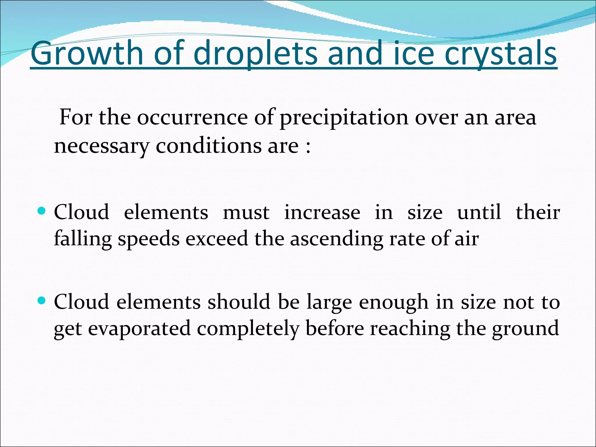 Growth of droplets and ice crystals For the occurrence of precipitation over an area necessary conditions are : Cloud elements must increase in size until their falling speeds exceed the ascending rate of air Cloud elements should be large enough in size not to get evaporated completely before reaching the ground 