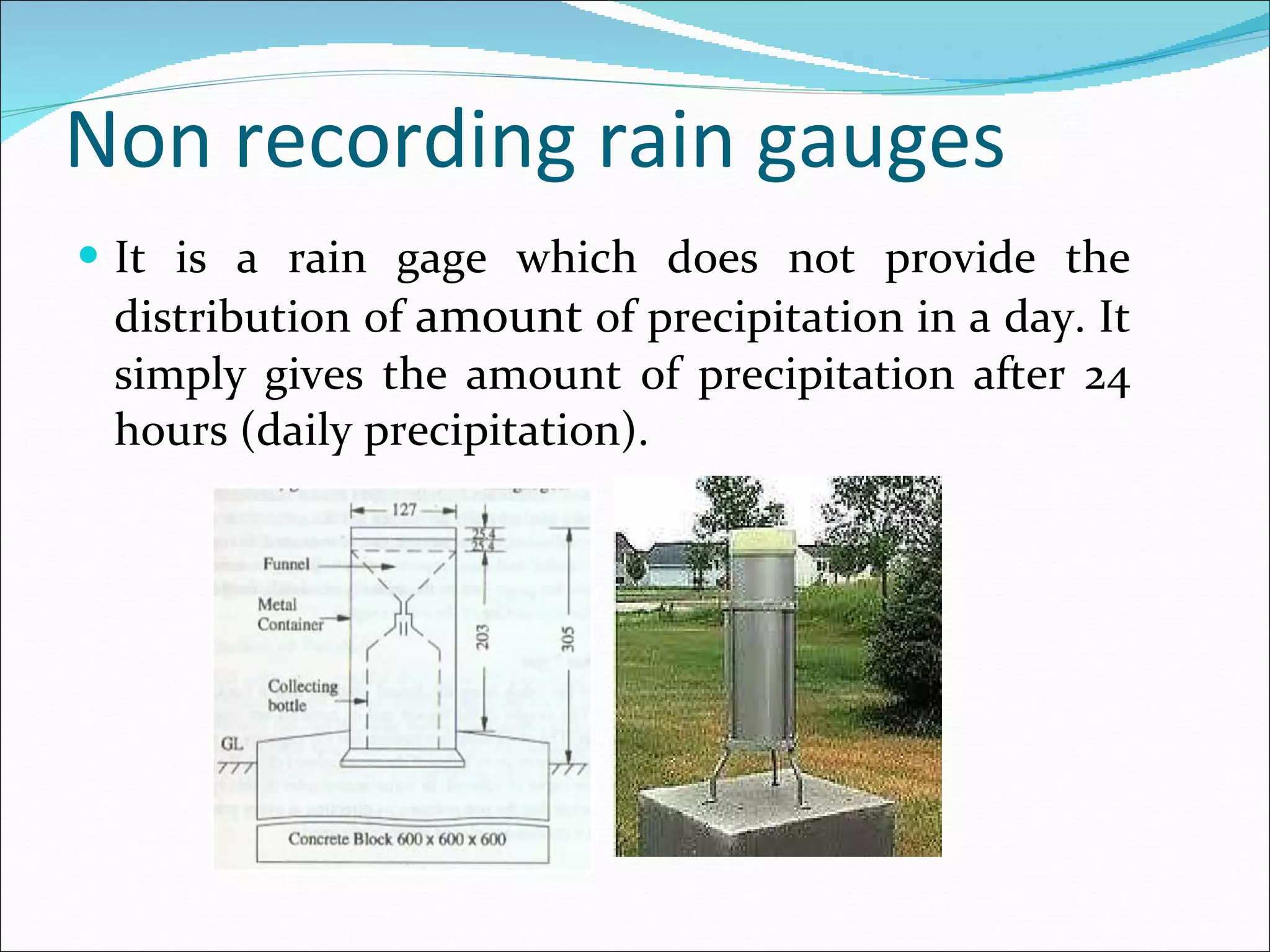 Non recording rain gauges It is a rain gage which does not provide the distribution of  amount  of precipitation in a day. It simply gives the amount of precipitation after 24 hours (daily precipitation). 